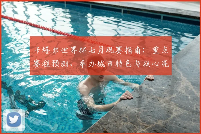 卡塔尔世界杯七月观赛指南：重点赛程预测、举办城市特色与核心亮点解析