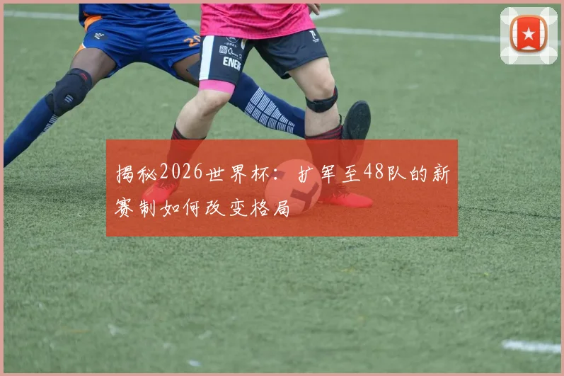 揭秘2026世界杯:扩军至48队的新赛制如何改变格局