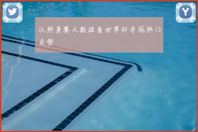 从热身赛大数据看世界杯夺冠热门走势