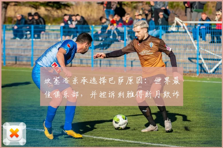 坎塞洛亲承选择巴萨原因:世界最佳俱乐部,并控诉利雅得新月欺诈