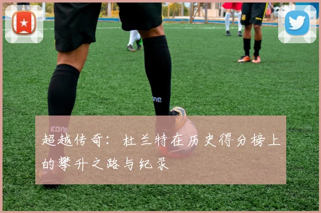 超越传奇:杜兰特在历史得分榜上的攀升之路与纪录