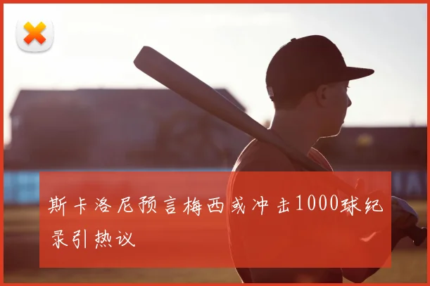 斯卡洛尼预言梅西或冲击1000球纪录引热议