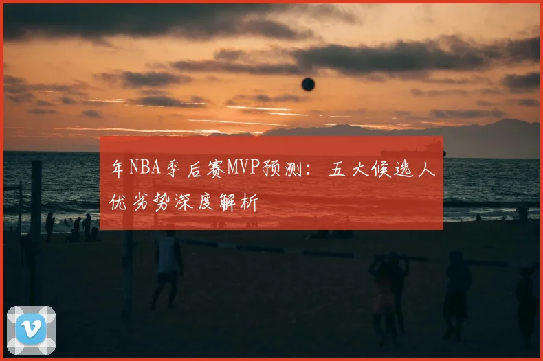 年NBA季后赛MVP预测:五大候选人优劣势深度解析