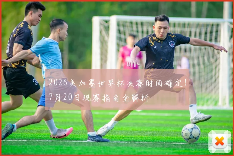 2026美加墨世界杯决赛时间确定!7月20日观赛指南全解析