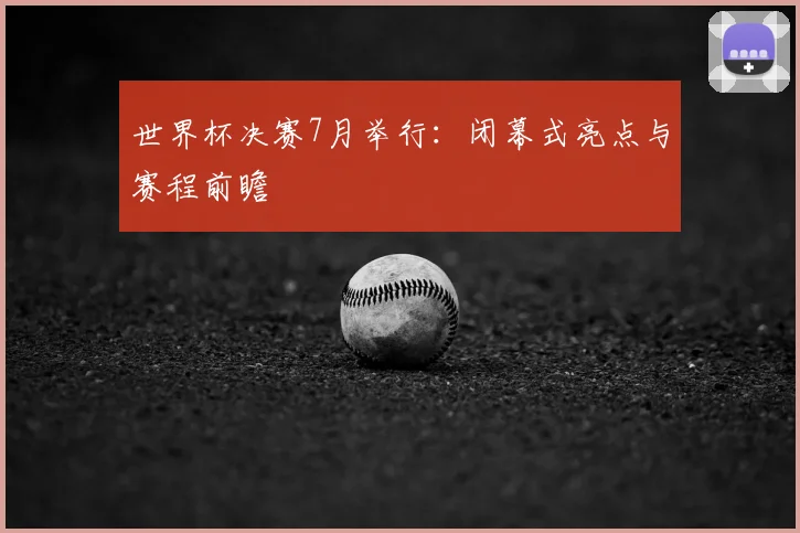 世界杯决赛7月举行:闭幕式亮点与赛程前瞻