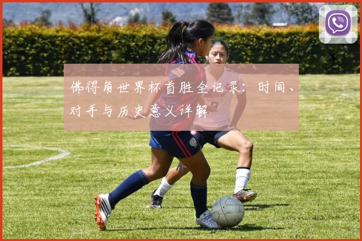 佛得角世界杯首胜全记录:时间、对手与历史意义详解