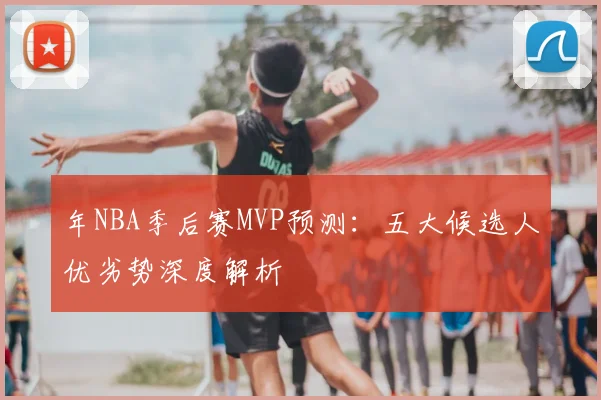 年NBA季后赛MVP预测:五大候选人优劣势深度解析