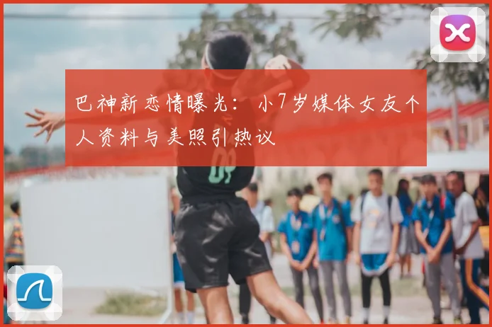 巴神新恋情曝光:小7岁媒体女友个人资料与美照引热议