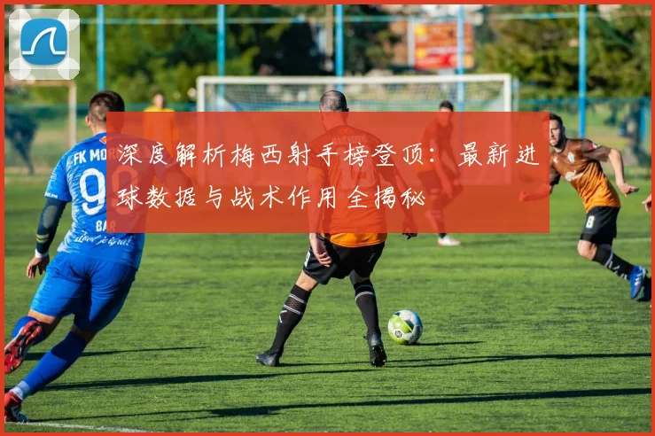 深度解析梅西射手榜登顶:最新进球数据与战术作用全揭秘