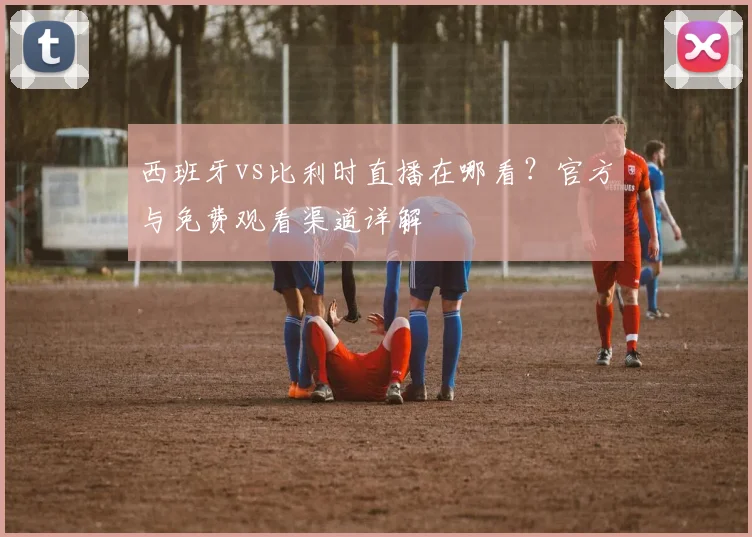 西班牙vs比利时直播在哪看？官方与免费观看渠道详解