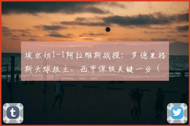 埃尔切1-1阿拉维斯战报：罗德里格斯头球救主，西甲保级关键一分（附视频）
