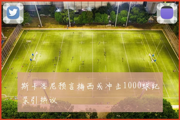 斯卡洛尼预言梅西或冲击1000球纪录引热议