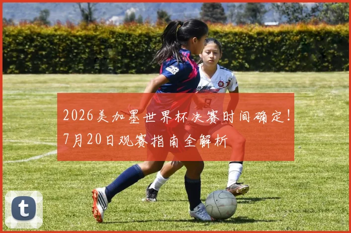 2026美加墨世界杯决赛时间确定!7月20日观赛指南全解析