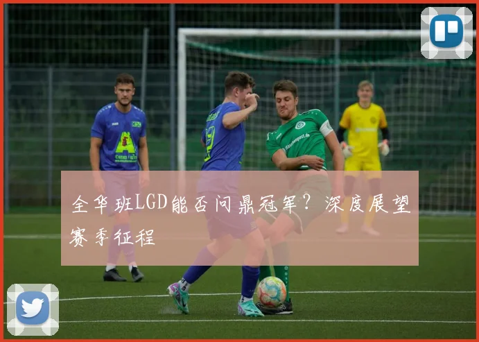 全华班LGD能否问鼎冠军？深度展望赛季征程