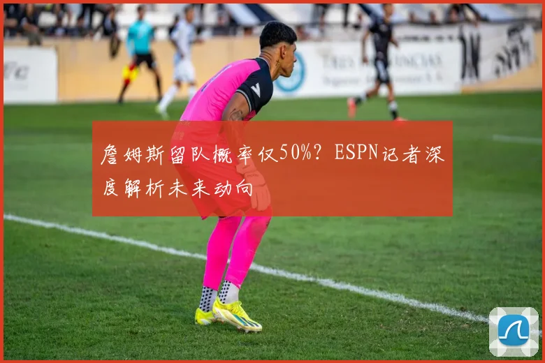 詹姆斯留队概率仅50%?ESPN记者深度解析未来动向