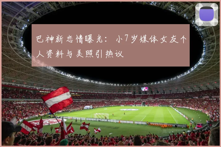 巴神新恋情曝光:小7岁媒体女友个人资料与美照引热议