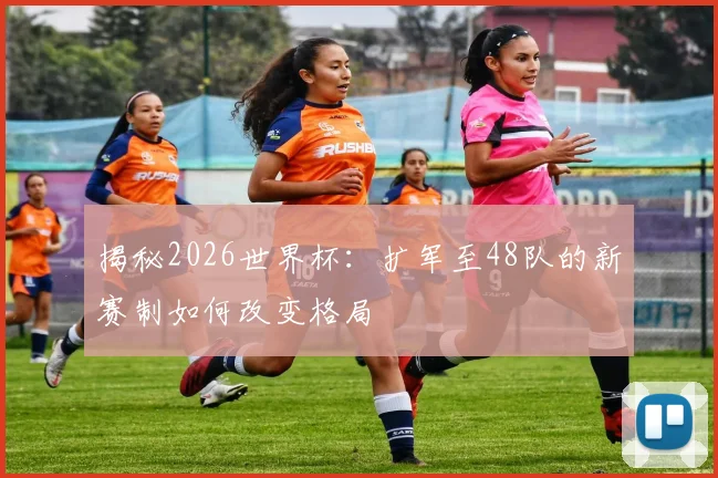 揭秘2026世界杯:扩军至48队的新赛制如何改变格局