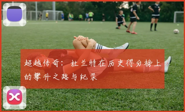 超越传奇:杜兰特在历史得分榜上的攀升之路与纪录